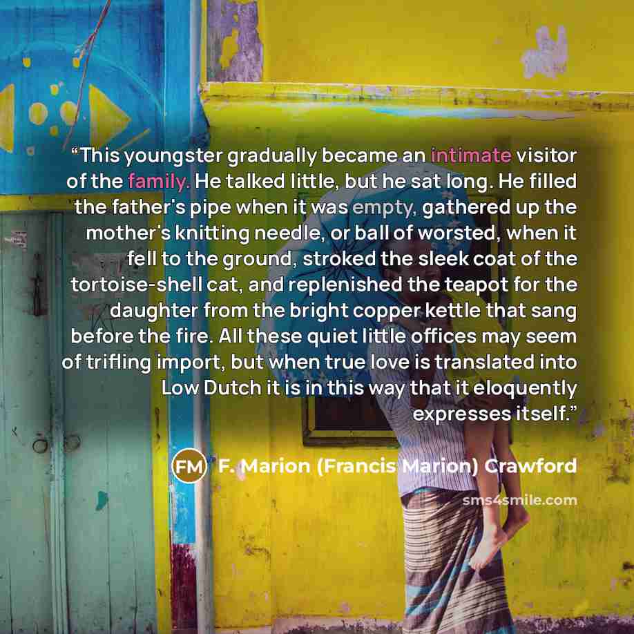 “This youngster gradually became an intimate visitor of the family. He talked little, but he sat long. He filled the father's pipe when it was empty, gathered up the mother's knitting needle, or ball of worsted, when it fell to the ground, stroked the sleek coat of the tortoise-shell cat, and…” quote by F. Marion (Francis Marion) Crawford