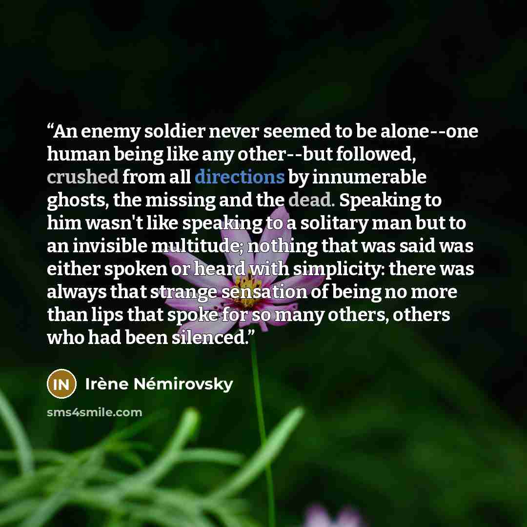 “An enemy soldier never seemed to be alone--one human being like any other--but followed, crushed from all directions by innumerable ghosts, the missing and the dead. Speaking to him wasn't like speaking to a solitary man but to an invisible multitude; nothing that was said was either spoken or…” quote by Irène Némirovsky