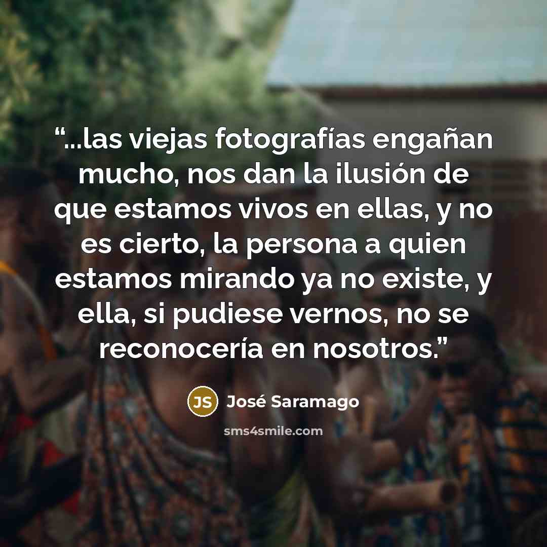 “...las viejas fotografías engañan mucho, nos dan la ilusión de que estamos vivos en ellas, y no es cierto, la persona a quien estamos mirando ya no existe, y ella, si pudiese vernos, no se reconocería en nosotros.” quote by José Saramago
