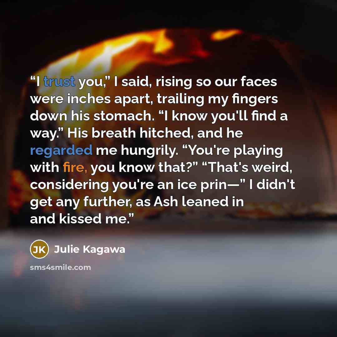“I trust you,” I said, rising so our faces were inches apart, trailing my fingers down his stomach. “I know you'll find a way.” His breath hitched, and he regarded me hungrily. “You're playing with fire, you know that?” “That's weird, considering you're an ice prin—” I didn't get any further, as…” quote by Julie Kagawa