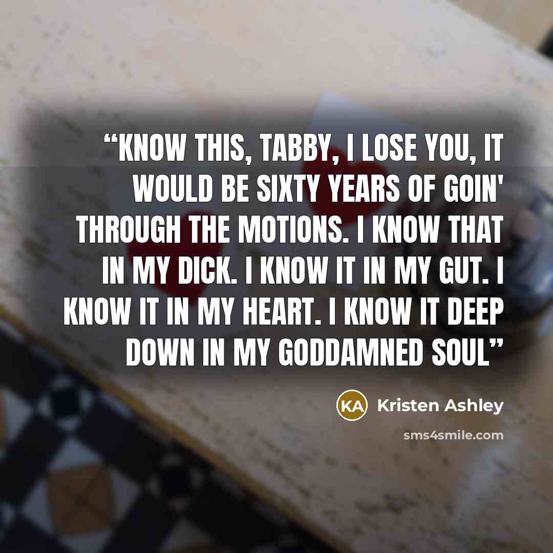 “Know this, Tabby, I lose you, it would be sixty years of goin' through the motions. I know that in my dick. I know it in my gut. I know it in my heart. I know it deep down in my goddamned soul” quote by Kristen Ashley