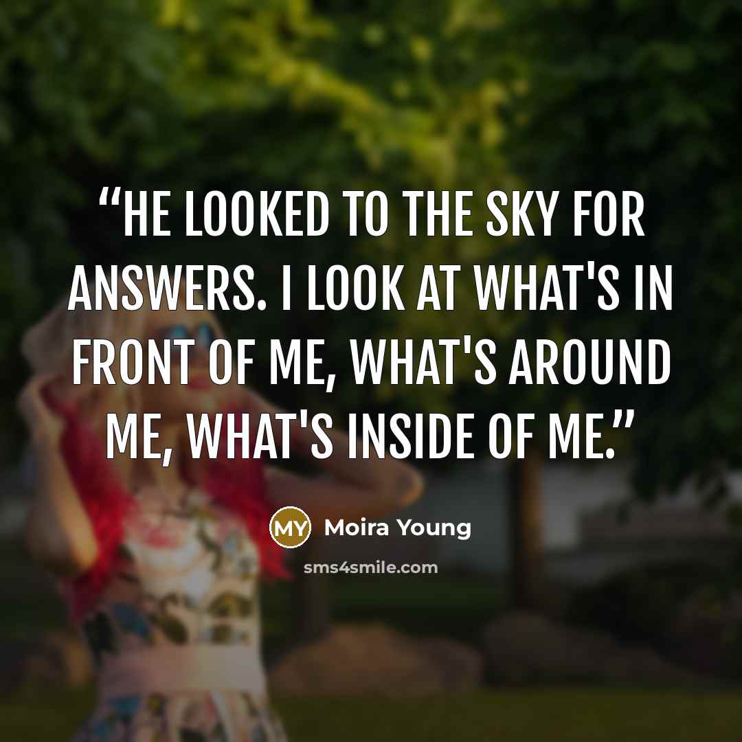 “He looked to the sky for answers. I look at what's in front of me, what's around me, what's inside of me.” quote by Moira Young