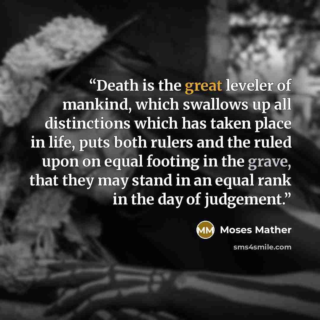 “Death is the great leveler of mankind, which swallows up all distinctions which has taken place in life, puts both rulers and the ruled upon on equal footing in the grave, that they may stand in an equal rank in the day of judgement.” quote by Moses Mather