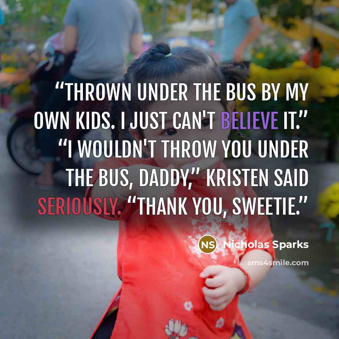 “Thrown under the bus by my own kids. I just can't believe it.” “I wouldn't throw you under the bus, Daddy,” Kristen said seriously. “Thank you, sweetie.” quote by Nicholas Sparks