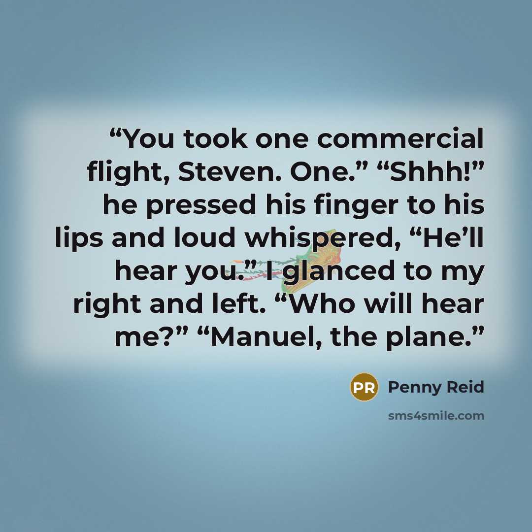 “You took one commercial flight, Steven. One.” “Shhh!” he pressed his finger to his lips and loud whispered, “He’ll hear you.” I glanced to my right and left. “Who will hear me?” “Manuel, the plane.” quote by Penny Reid
