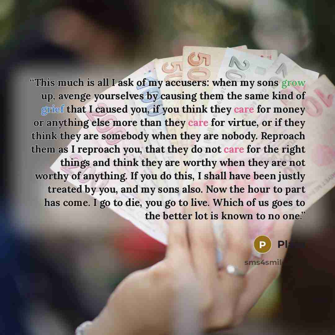 “This much is all I ask of my accusers: when my sons grow up, avenge yourselves by causing them the same kind of grief that I caused you, if you think they care for money or anything else more than they care for virtue, or if they think they are somebody when they are nobody. Reproach them as I…” quote by Plato