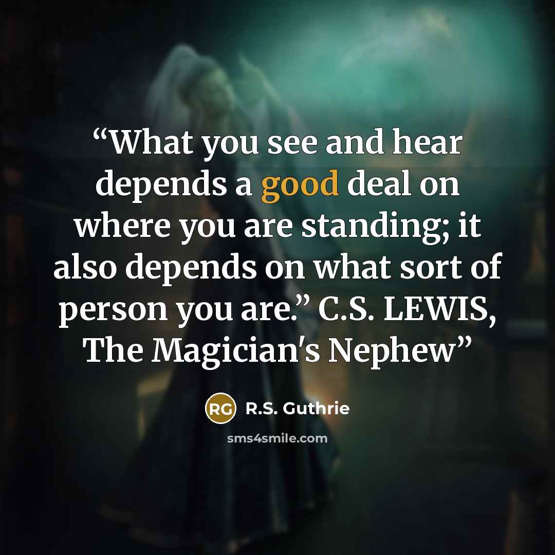 “What you see and hear depends a good deal on where you are standing; it also depends on what sort of person you are.” C.S. LEWIS, The Magician's Nephew” quote by R.S. Guthrie