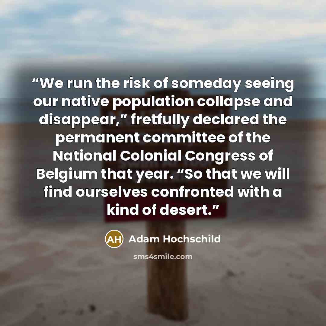 “We run the risk of someday seeing our native population collapse and disappear,” fretfully declared the permanent committee of the National Colonial Congress of Belgium that year. “So that we will find ourselves confronted with a kind of desert.” quote by Adam Hochschild