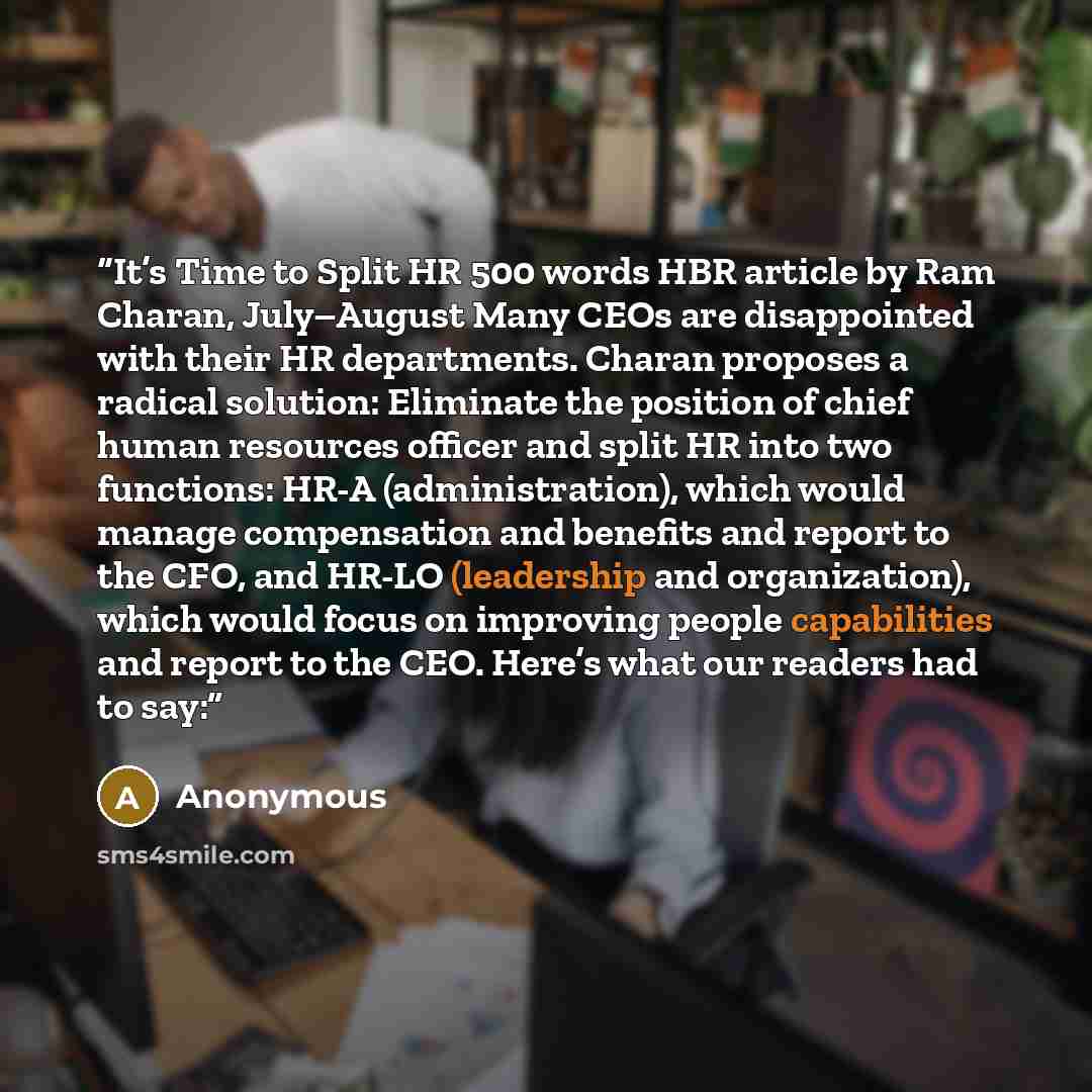 “It’s Time to Split HR 500 words HBR article by Ram Charan, July–August Many CEOs are disappointed with their HR departments. Charan proposes a radical solution: Eliminate the position of chief human resources officer and split HR into two functions: HR-A (administration), which would manage…” quote by Anonymous
