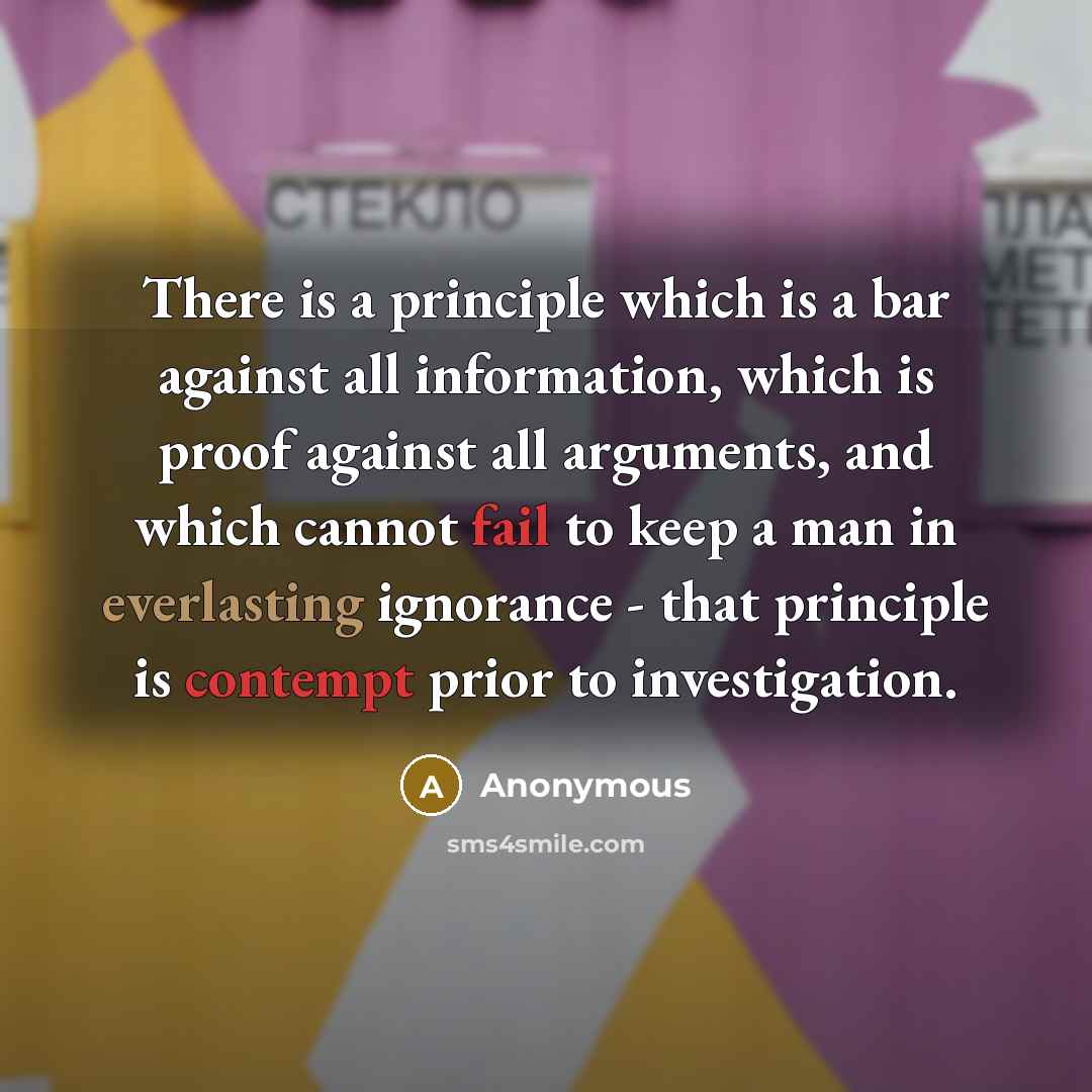 “There is a principle which is a bar against all information, which is proof against all arguments, and which cannot fail to keep a man in everlasting ignorance - that principle is contempt prior to investigation.” quote by Anonymous