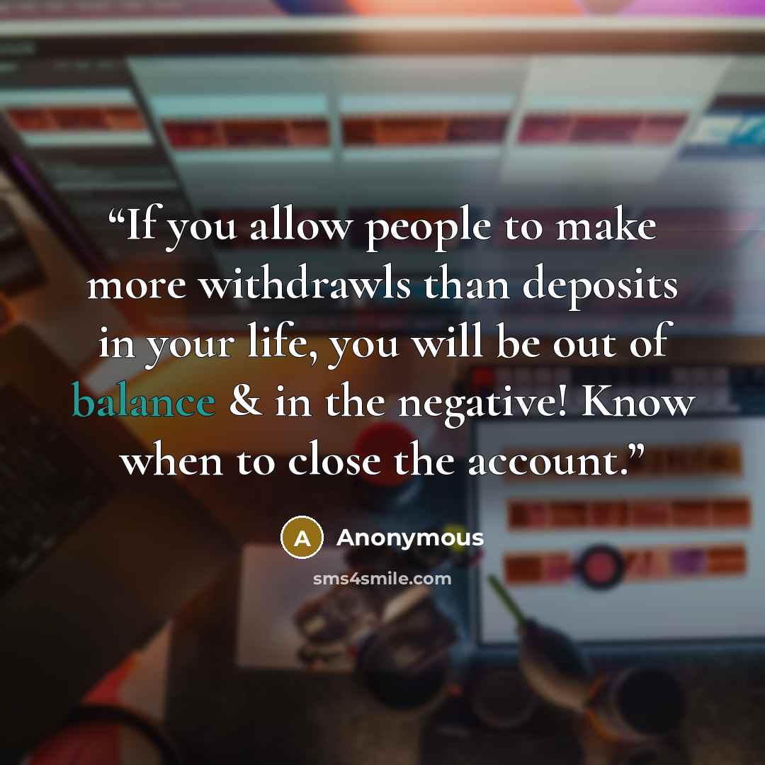 “If you allow people to make more withdrawls than deposits in your life, you will be out of balance & in the negative! Know when to close the account.” quote by Anonymous