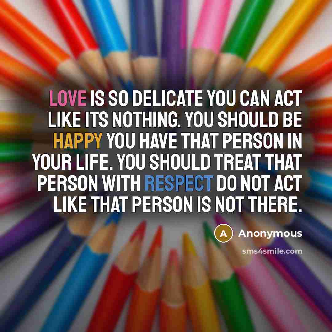 “Love is so delicate you can act like its nothing. You should be happy you have that person in your life. You should treat that person with respect do not act like that person is not there.” quote by Anonymous