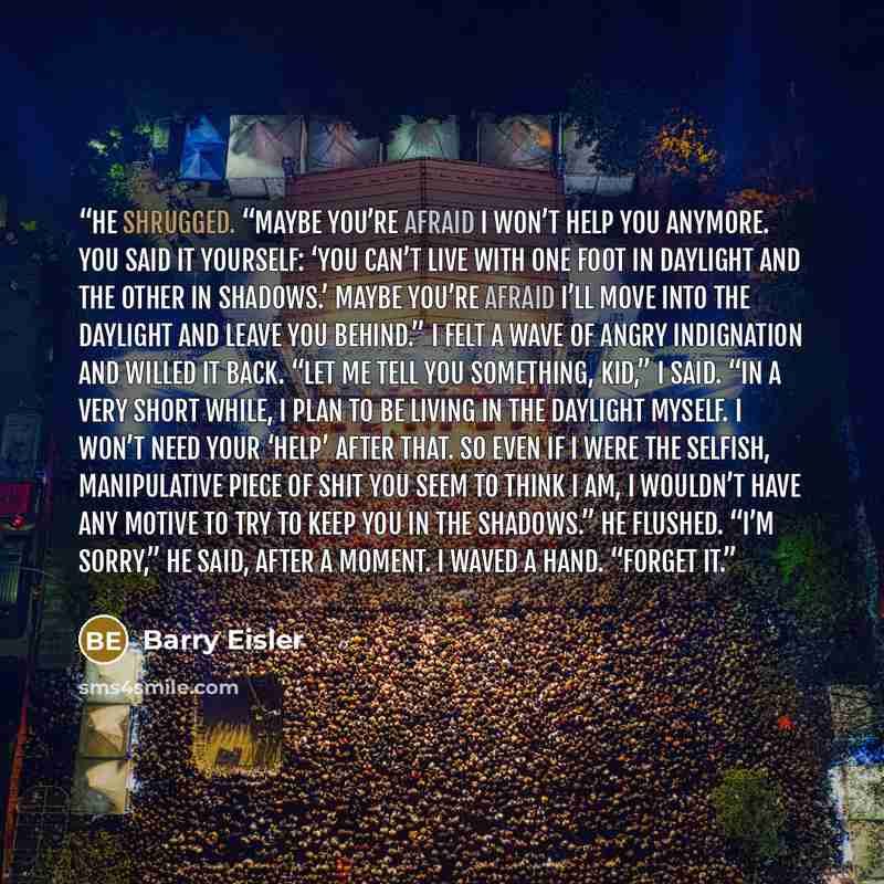 “He shrugged. “Maybe you’re afraid I won’t help you anymore. You said it yourself: ‘You can’t live with one foot in daylight and the other in shadows.’ Maybe you’re afraid I’ll move into the daylight and leave you behind.” I felt a wave of angry indignation and willed it back. “Let me tell you…” quote by Barry Eisler
