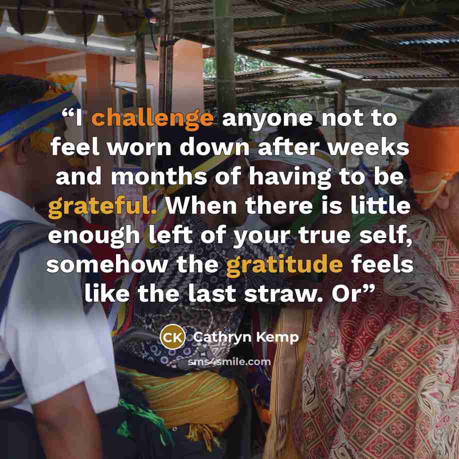 “I challenge anyone not to feel worn down after weeks and months of having to be grateful. When there is little enough left of your true self, somehow the gratitude feels like the last straw. Or” quote by Cathryn Kemp