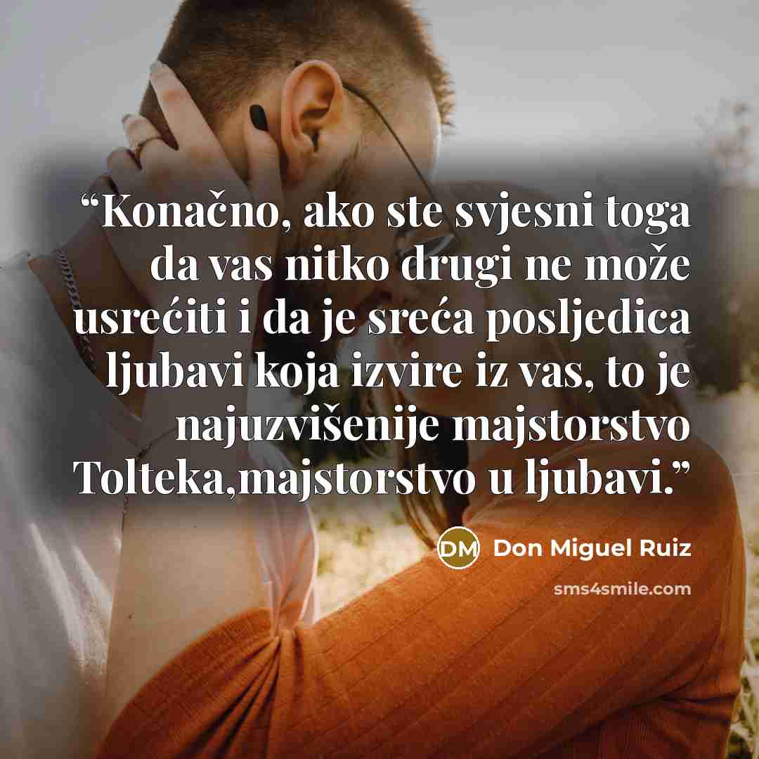 “Konačno, ako ste svjesni toga da vas nitko drugi ne može usrećiti i da je sreća posljedica ljubavi koja izvire iz vas, to je najuzvišenije majstorstvo Tolteka,majstorstvo u ljubavi.” quote by Don Miguel Ruiz