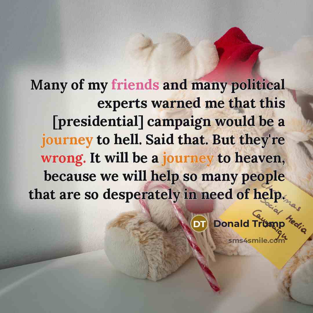 “Many of my friends and many political experts warned me that this [presidential] campaign would be a journey to hell. Said that. But they're wrong. It will be a journey to heaven, because we will help so many people that are so desperately in need of help.” quote by Donald Trump