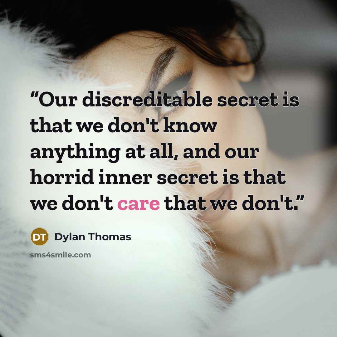 “Our discreditable secret is that we don't know anything at all, and our horrid inner secret is that we don't care that we don't.” quote by Dylan Thomas