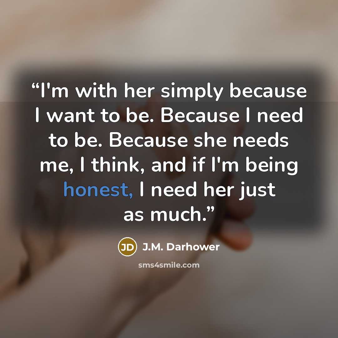 “I'm with her simply because I want to be. Because I need to be. Because she needs me, I think, and if I'm being honest, I need her just as much.” quote by J.M. Darhower