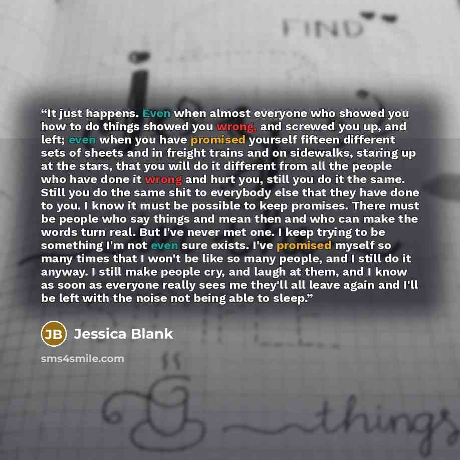 “It just happens. Even when almost everyone who showed you how to do things showed you wrong, and screwed you up, and left; even when you have promised yourself fifteen different sets of sheets and in freight trains and on sidewalks, staring up at the stars, that you will do it different from all…” quote by Jessica Blank