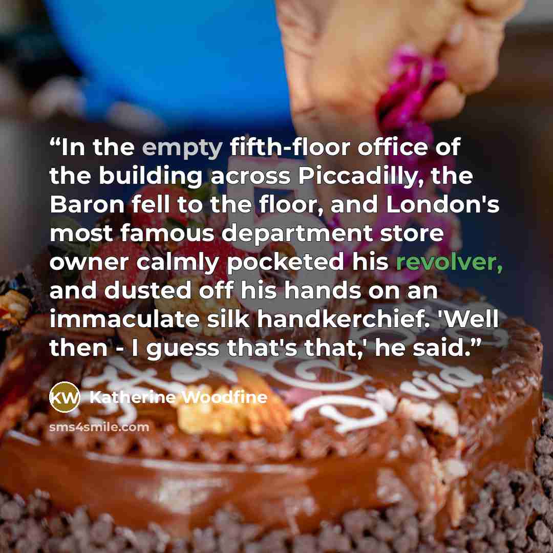 “In the empty fifth-floor office of the building across Piccadilly, the Baron fell to the floor, and London's most famous department store owner calmly pocketed his revolver, and dusted off his hands on an immaculate silk handkerchief. 'Well then - I guess that's that,' he said.” quote by Katherine Woodfine