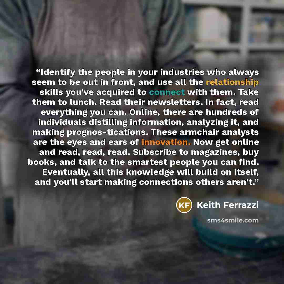 “Identify the people in your industries who always seem to be out in front, and use all the relationship skills you've acquired to connect with them. Take them to lunch. Read their newsletters. In fact, read everything you can. Online, there are hundreds of individuals distilling information…” quote by Keith Ferrazzi