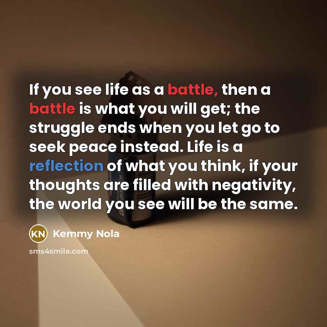 “If you see life as a battle, then a battle is what you will get; the struggle ends when you let go to seek peace instead. Life is a reflection of what you think, if your thoughts are filled with negativity, the world you see will be the same.” quote by Kemmy Nola