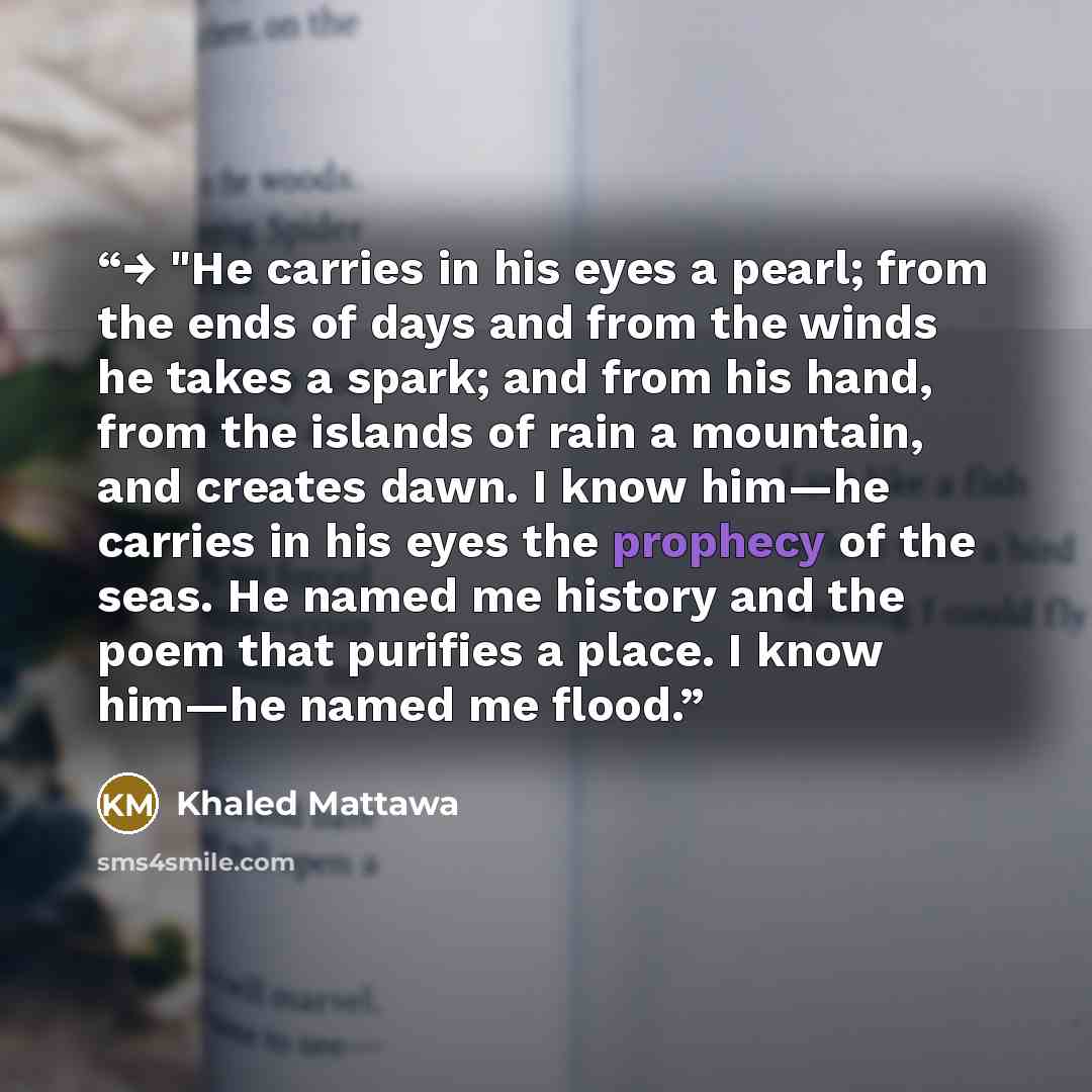 “→ "He carries in his eyes a pearl; from the ends of days and from the winds he takes a spark; and from his hand, from the islands of rain a mountain, and creates dawn. I know him—he carries in his eyes the prophecy of the seas. He named me history and the poem that purifies a place. I know him—he…” quote by Khaled Mattawa