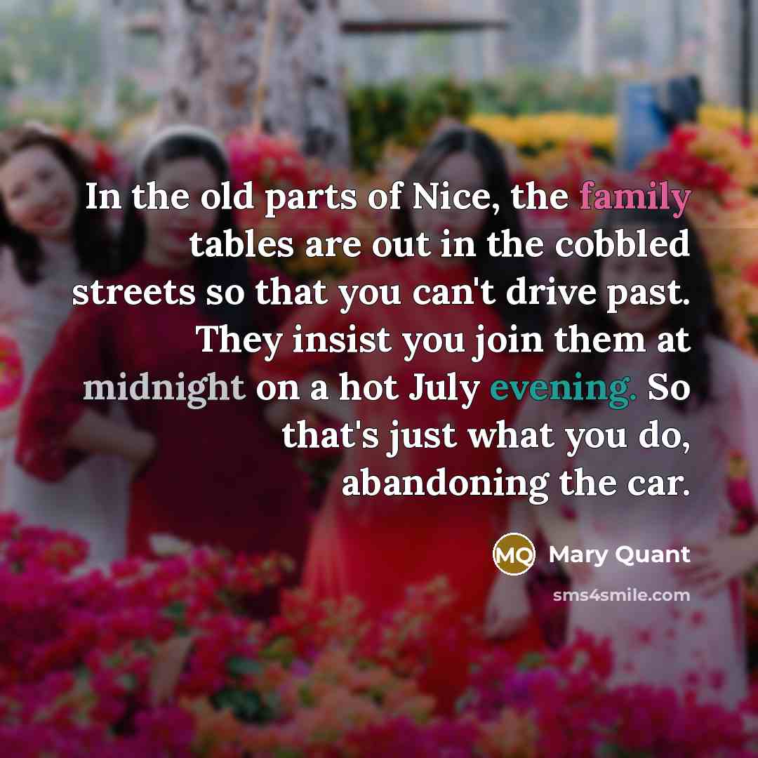 “In the old parts of Nice, the family tables are out in the cobbled streets so that you can't drive past. They insist you join them at midnight on a hot July evening. So that's just what you do, abandoning the car.” quote by Mary Quant