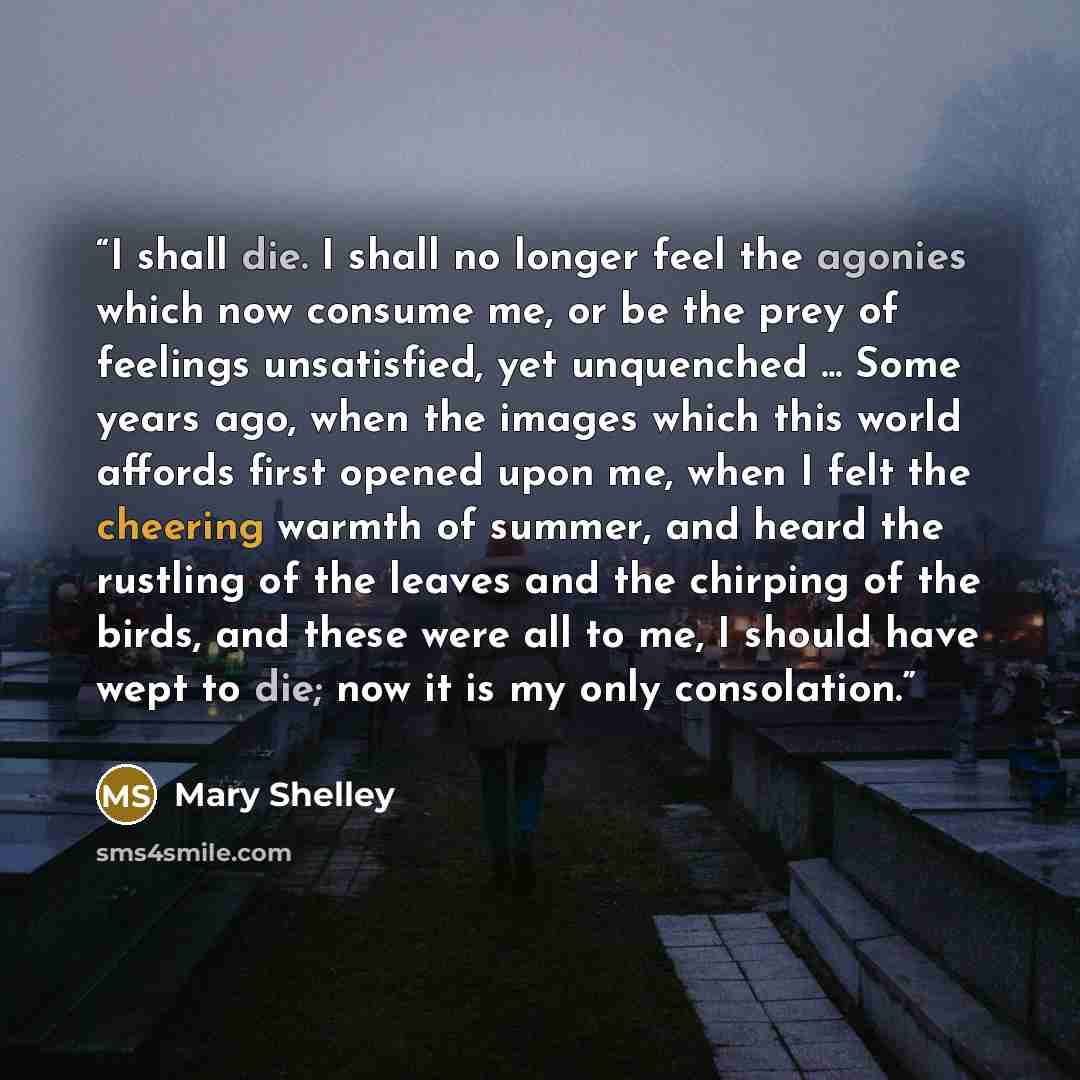 “I shall die. I shall no longer feel the agonies which now consume me, or be the prey of feelings unsatisfied, yet unquenched ... Some years ago, when the images which this world affords first opened upon me, when I felt the cheering warmth of summer, and heard the rustling of the leaves and the…” quote by Mary Shelley