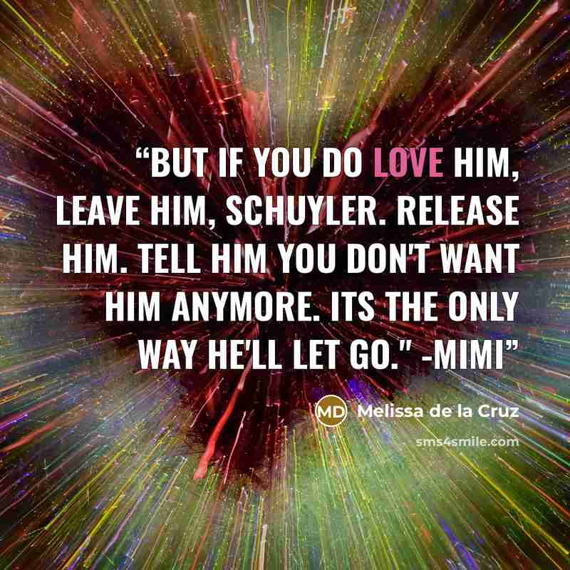 “But if you do love him, leave him, Schuyler. Release him. Tell him you don't want him anymore. Its the only way he'll let go." -Mimi” quote by Melissa de la Cruz