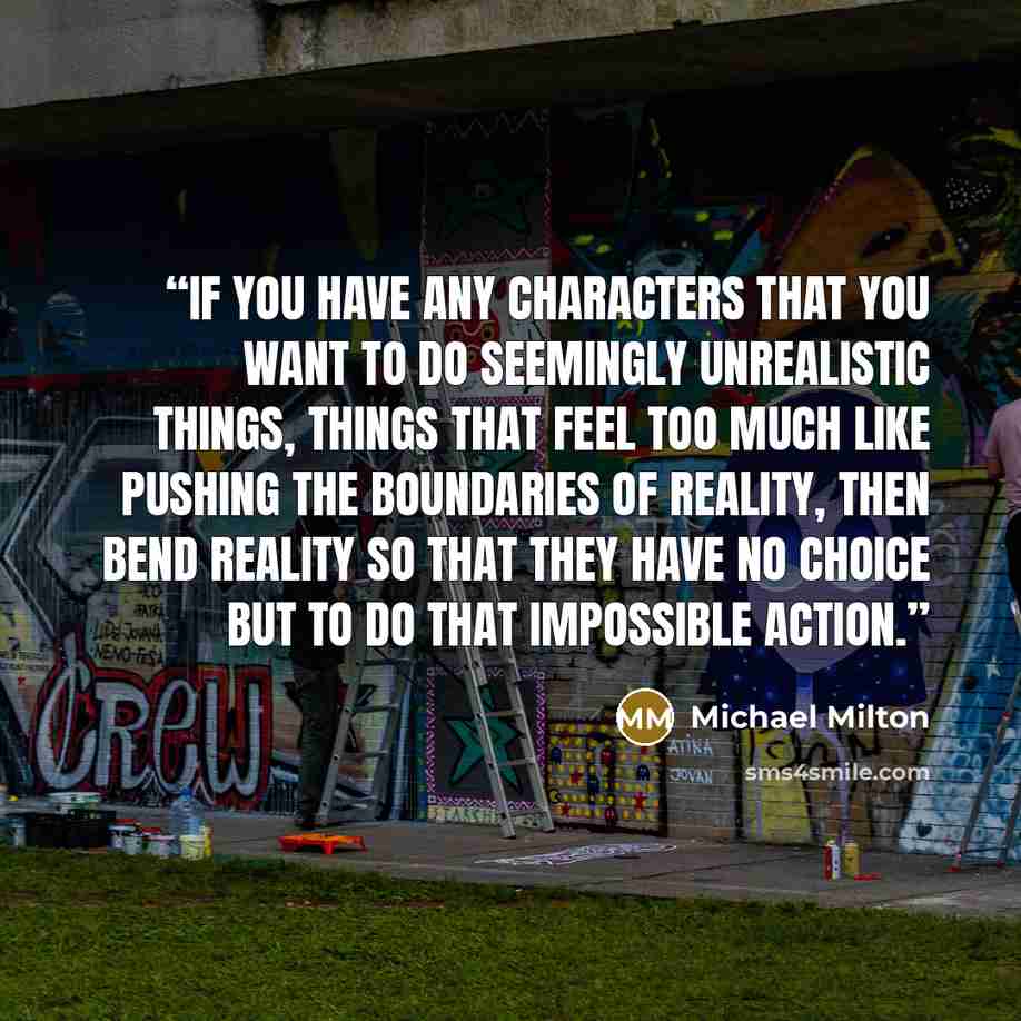 “If you have any characters that you want to do seemingly unrealistic things, things that feel too much like pushing the boundaries of reality, then bend reality so that they have NO CHOICE but to do that impossible action.” quote by Michael Milton