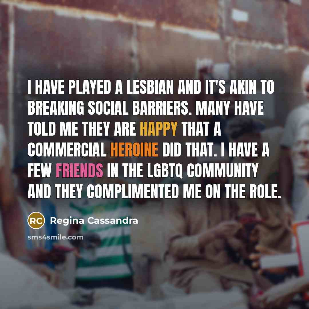“I have played a lesbian and it's akin to breaking social barriers. Many have told me they are happy that a commercial heroine did that. I have a few friends in the LGBTQ community and they complimented me on the role.” quote by Regina Cassandra