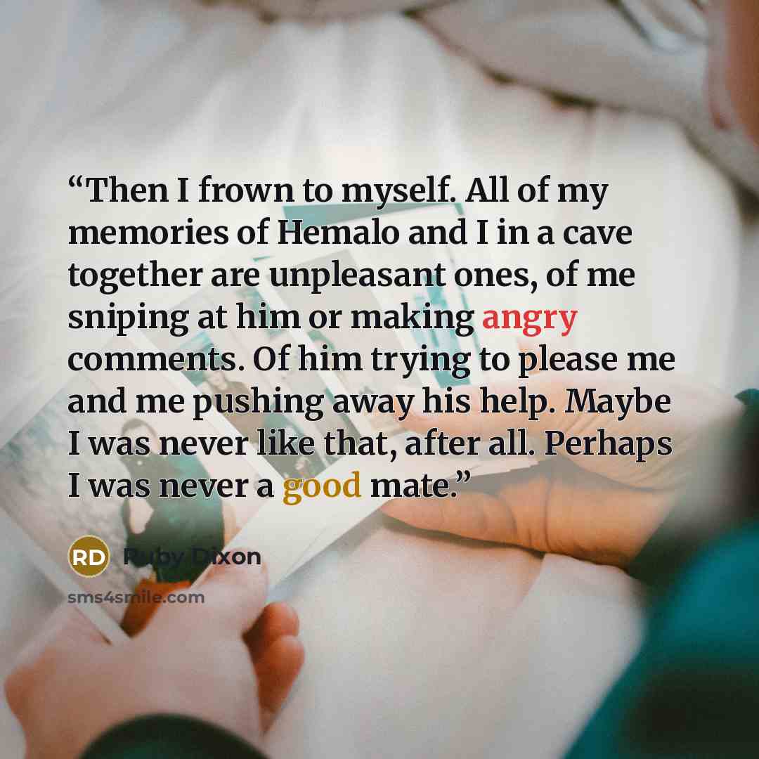 “Then I frown to myself. All of my memories of Hemalo and I in a cave together are unpleasant ones, of me sniping at him or making angry comments. Of him trying to please me and me pushing away his help. Maybe I was never like that, after all. Perhaps I was never a good mate.” quote by Ruby Dixon