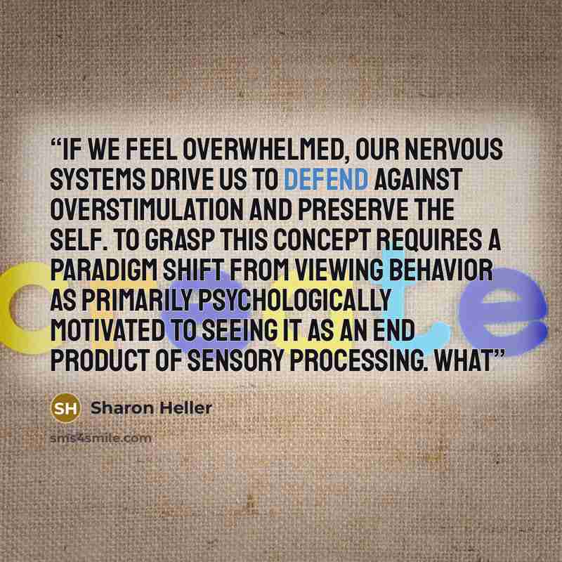 “If we feel overwhelmed, our nervous systems drive us to defend against overstimulation and preserve the self. To grasp this concept requires a paradigm shift from viewing behavior as primarily psychologically motivated to seeing it as an end product of sensory processing. What” quote by Sharon Heller