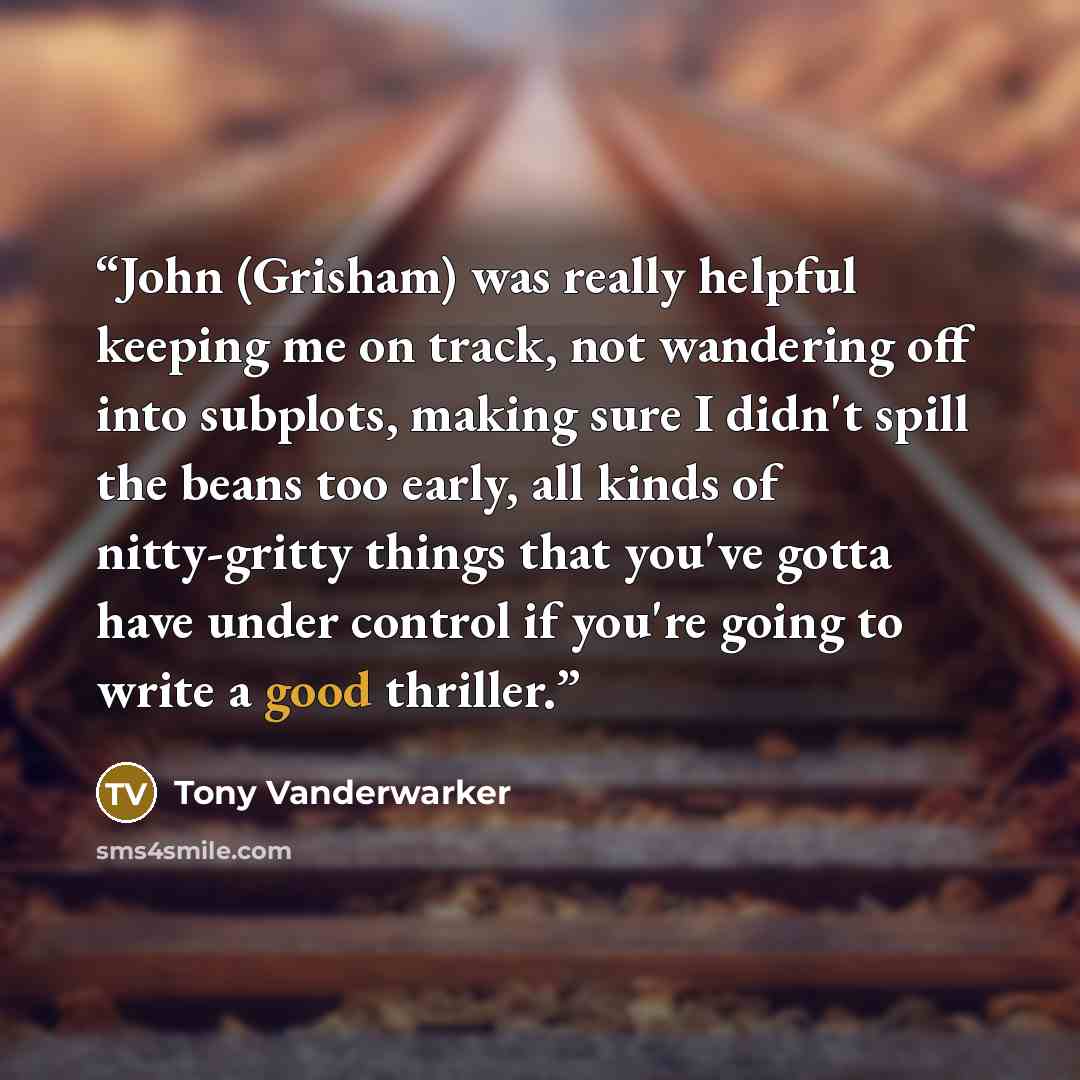 “John (Grisham) was really helpful keeping me on track, not wandering off into subplots, making sure I didn't spill the beans too early, all kinds of nitty-gritty things that you've gotta have under control if you're going to write a good thriller.” quote by Tony Vanderwarker
