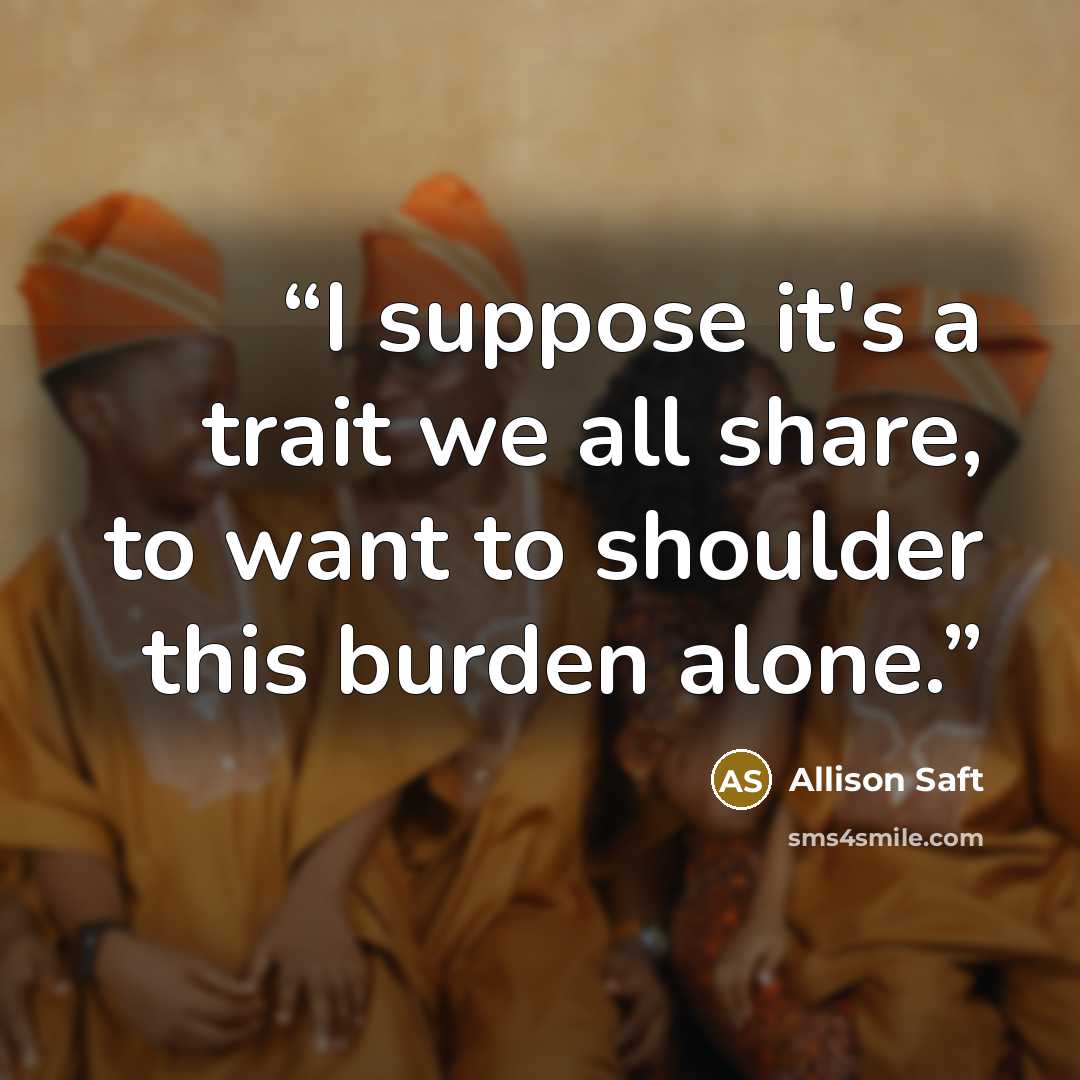 “I suppose it's a trait we all share, to want to shoulder this burden alone.” quote by Allison Saft