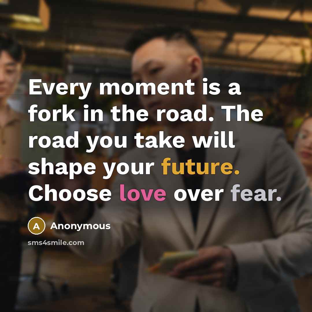 “Every moment is a fork in the road. The road you take will shape your future. Choose love over fear.” quote by Anonymous