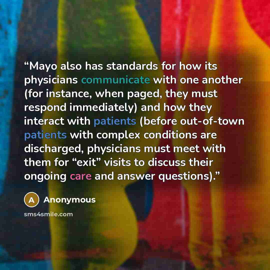 “Mayo also has standards for how its physicians communicate with one another (for instance, when paged, they must respond immediately) and how they interact with patients (before out-of-town patients with complex conditions are discharged, physicians must meet with them for “exit” visits to discuss…” quote by Anonymous