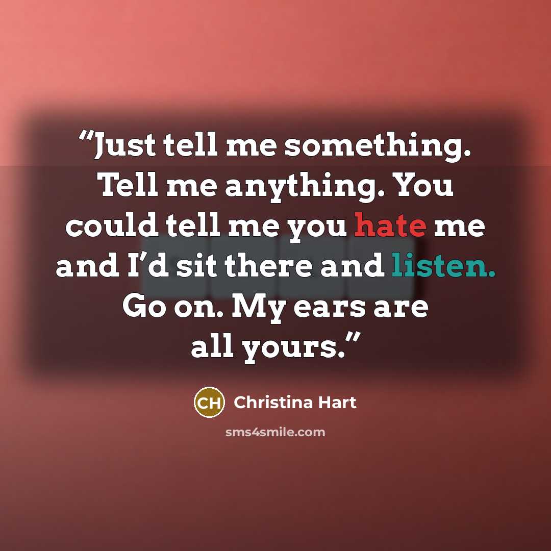 “Just tell me something. Tell me anything. You could tell me you hate me and I’d sit there and listen. Go on. My ears are all yours.” quote by Christina Hart