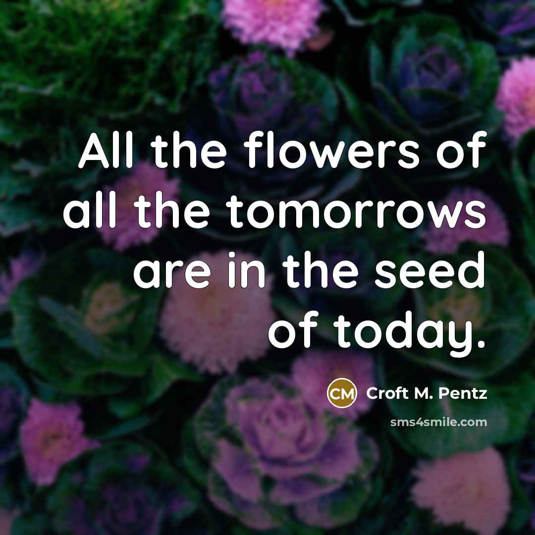 “All the flowers of all the tomorrows are in the…” quote by Croft M. Pentz