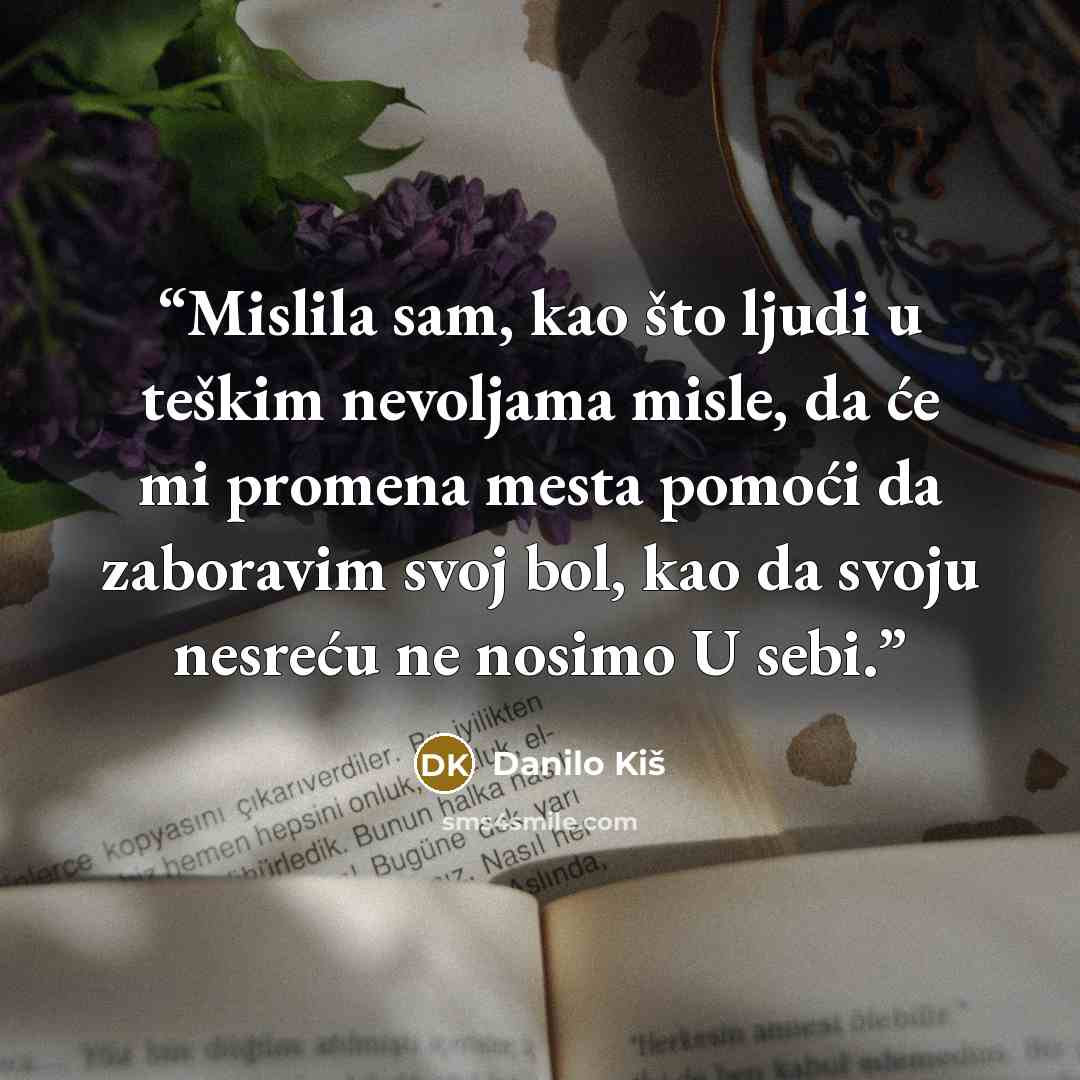 “Mislila sam, kao što ljudi u teškim nevoljama misle, da će mi promena mesta pomoći da zaboravim svoj bol, kao da svoju nesreću ne nosimo U sebi.” quote by Danilo Kiš