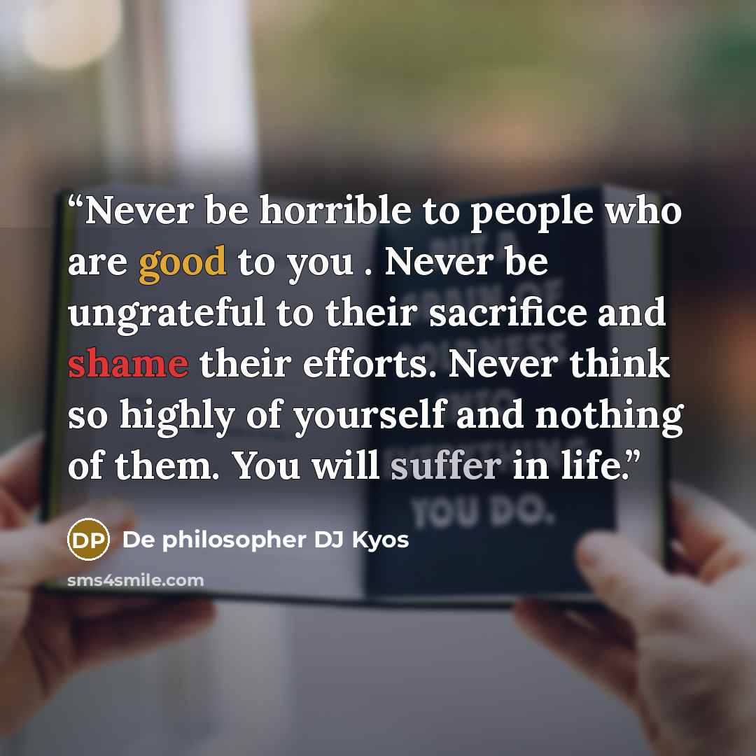 “Never be horrible to people who are good to you . Never be ungrateful to their sacrifice and shame their efforts. Never think so highly of yourself and nothing of them. You will suffer in life.” quote by De philosopher DJ Kyos