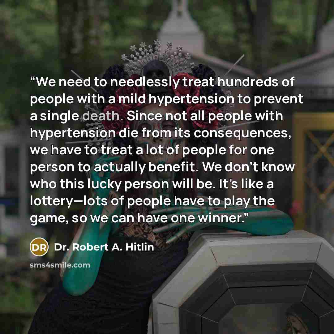 “We need to needlessly treat hundreds of people with a mild hypertension to prevent a single death. Since not all people with hypertension die from its consequences, we have to treat a lot of people for one person to actually benefit. We don’t know who this lucky person will be. It’s like a…” quote by Dr. Robert A. Hitlin