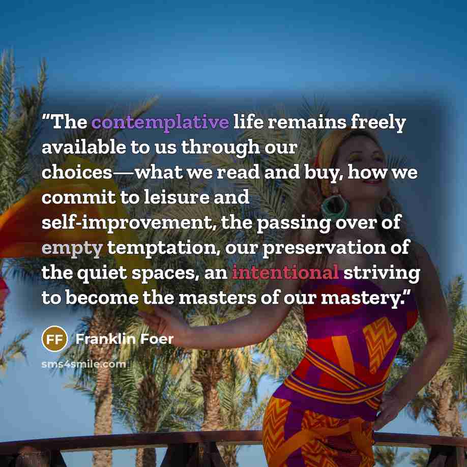 “The contemplative life remains freely available to us through our choices—what we read and buy, how we commit to leisure and self-improvement, the passing over of empty temptation, our preservation of the quiet spaces, an intentional striving to become the masters of our mastery.” quote by Franklin Foer