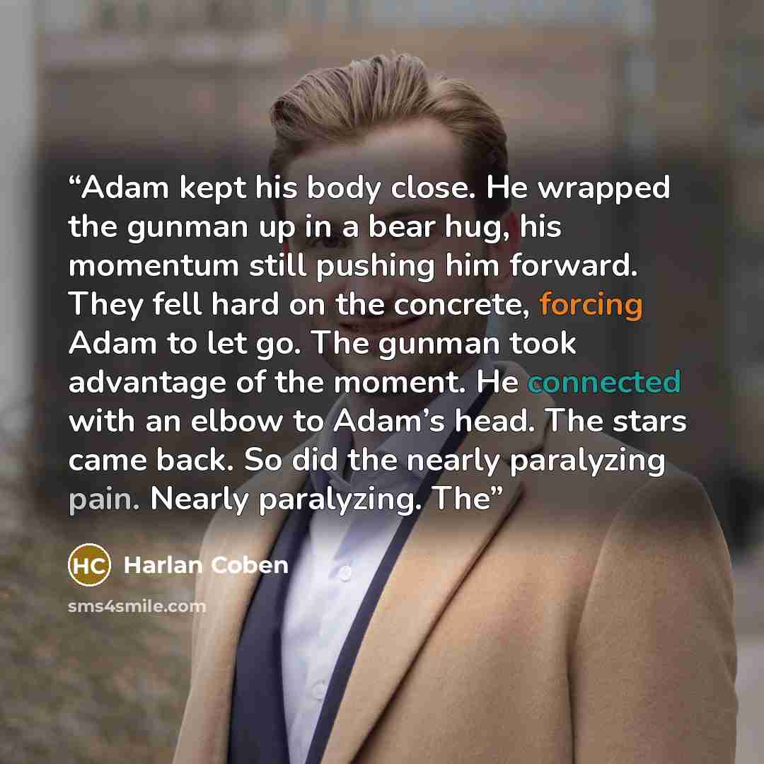 “Adam kept his body close. He wrapped the gunman up in a bear hug, his momentum still pushing him forward. They fell hard on the concrete, forcing Adam to let go. The gunman took advantage of the moment. He connected with an elbow to Adam’s head. The stars came back. So did the nearly paralyzing…” quote by Harlan Coben