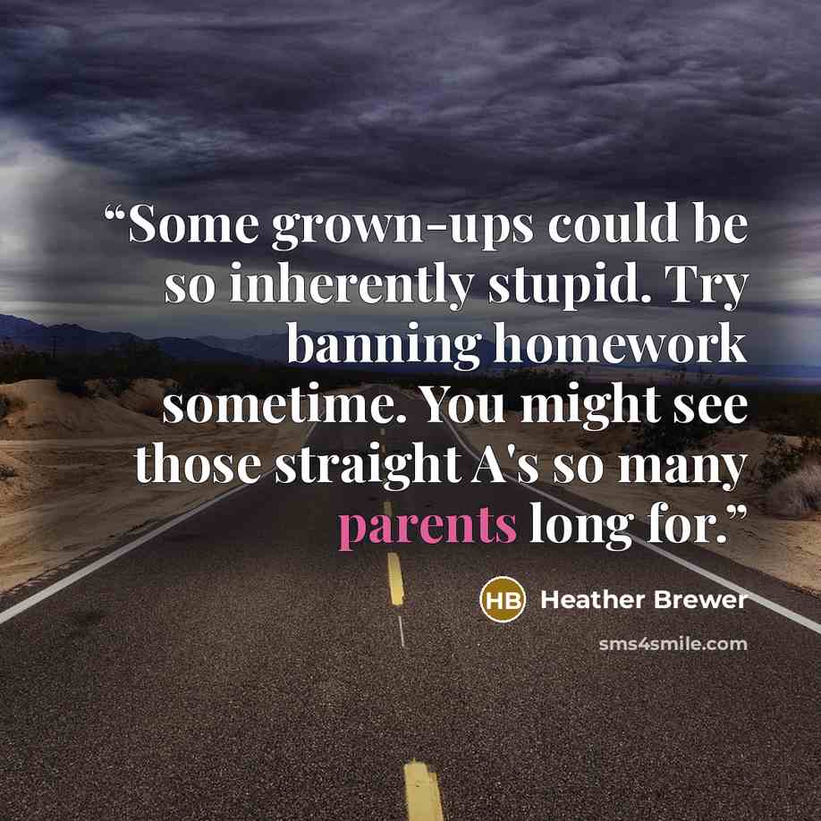 “Some grown-ups could be so inherently stupid. Try banning homework sometime. You might see those straight A's so many parents long for.” quote by Heather Brewer