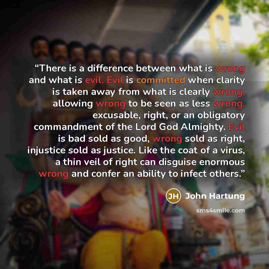 “There is a difference between what is wrong and what is evil. Evil is committed when clarity is taken away from what is clearly wrong, allowing wrong to be seen as less wrong, excusable, right, or an obligatory commandment of the Lord God Almighty. Evil is bad sold as good, wrong sold as right…” quote by John Hartung