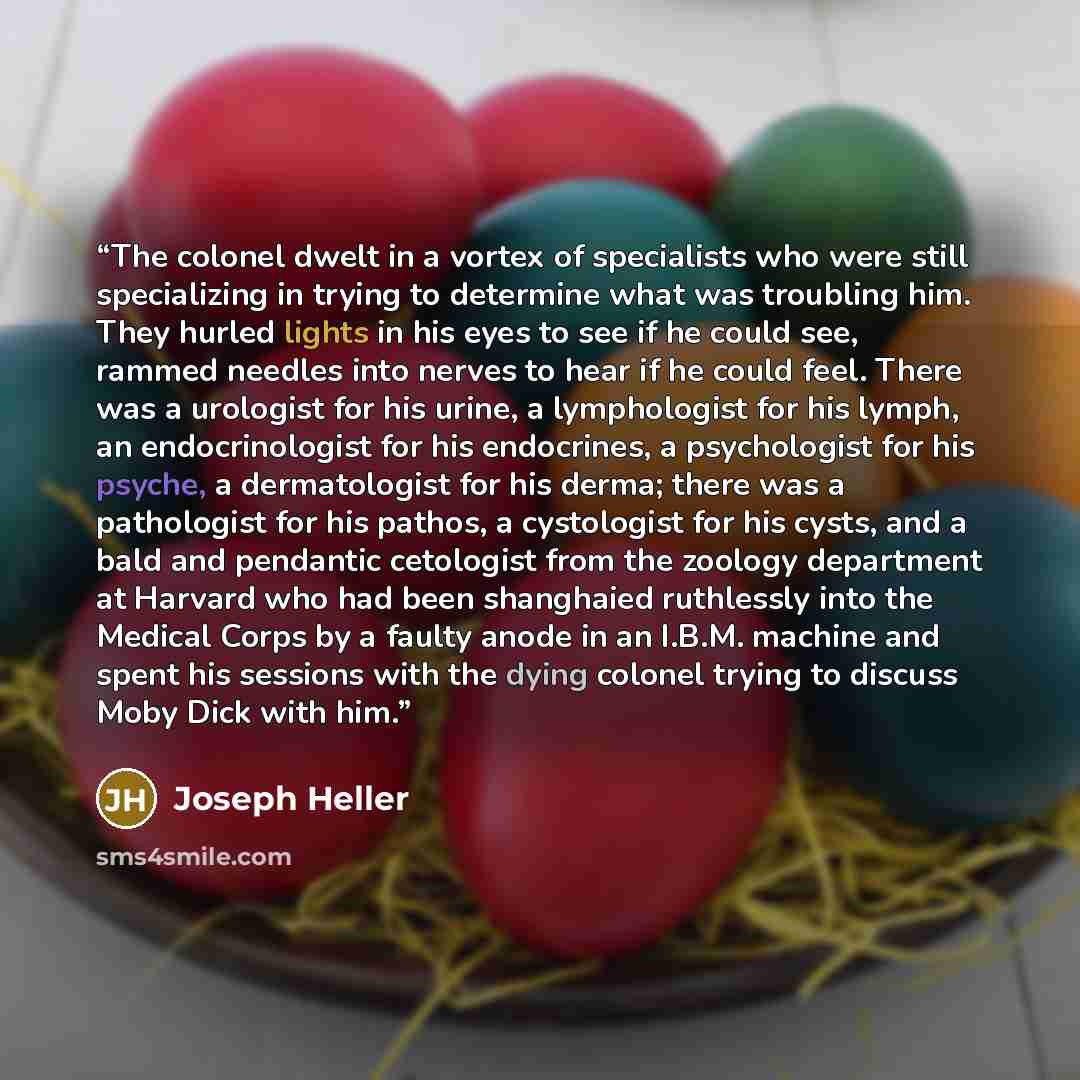 “The colonel dwelt in a vortex of specialists who were still specializing in trying to determine what was troubling him. They hurled lights in his eyes to see if he could see, rammed needles into nerves to hear if he could feel. There was a urologist for his urine, a lymphologist for his lymph, an…” quote by Joseph Heller
