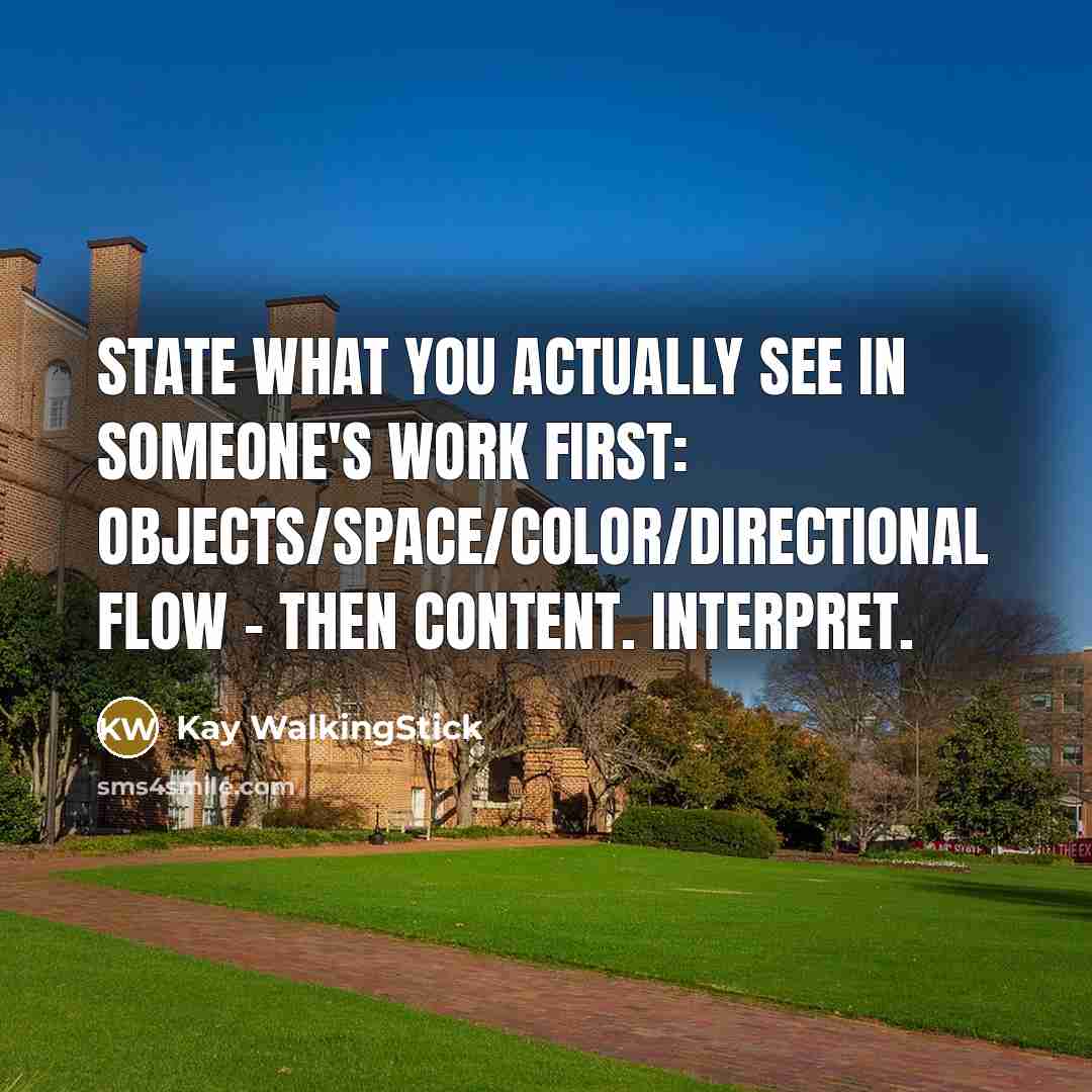 “State what you actually see in someone's work first: objects/space/color/directional flow - then content. Interpret.” quote by Kay WalkingStick