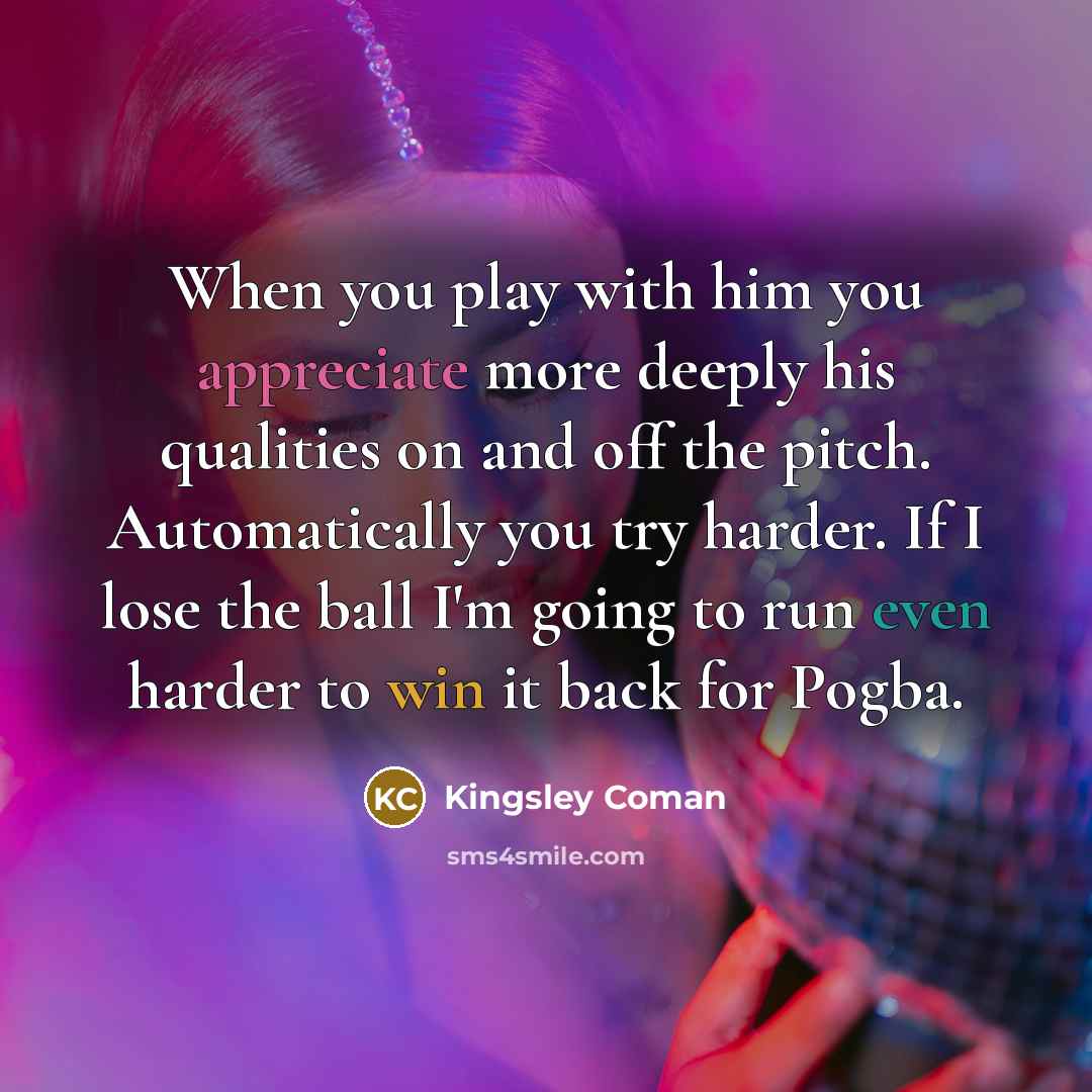 “When you play with him you appreciate more deeply his qualities on and off the pitch. Automatically you try harder. If I lose the ball I'm going to run even harder to win it back for Pogba.” quote by Kingsley Coman